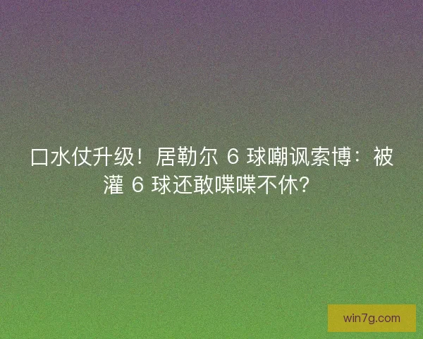 口水仗升级！居勒尔 6 球嘲讽索博：被灌 6 球还敢喋喋不休？