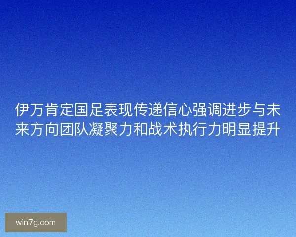 伊万肯定国足表现传递信心强调进步与未来方向团队凝聚力和战术执行力明显提升