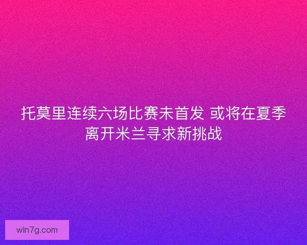 托莫里连续六场比赛未首发 或将在夏季离开米兰寻求新挑战 托莫里连续六场比赛未首发 或将在夏季离开米兰寻求新挑战