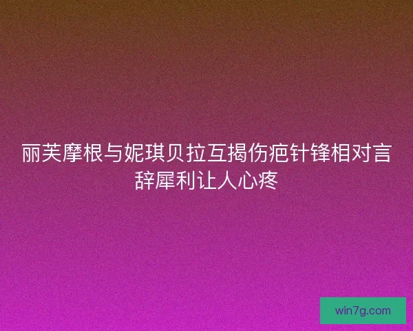 丽芙摩根与妮琪贝拉互揭伤疤针锋相对言辞犀利让人心疼