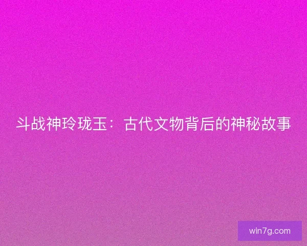斗战神玲珑玉：古代文物背后的神秘故事