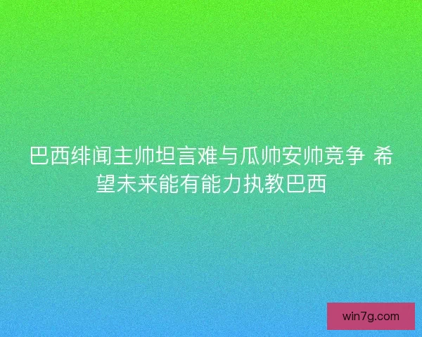 巴西绯闻主帅坦言难与瓜帅安帅竞争 希望未来能有能力执教巴西
