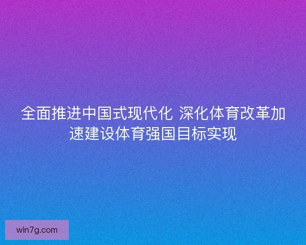 全面推进中国式现代化 深化体育改革加速建设体育强国目标实现 全面推进中国式现代化 深化体育改革加速建设体育强国目标实现