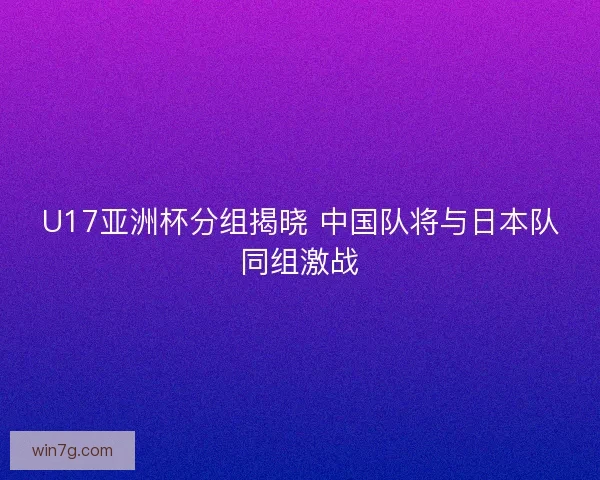 U17亚洲杯分组揭晓 中国队将与日本队同组激战 U17亚洲杯分组揭晓 中国队将与日本队同组激战