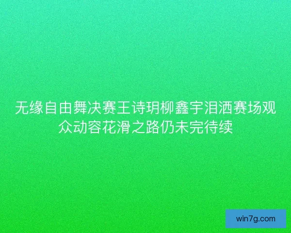 无缘自由舞决赛王诗玥柳鑫宇泪洒赛场观众动容花滑之路仍未完待续 无缘自由舞决赛王诗玥柳鑫宇泪洒赛场观众动容花滑之路仍未完待续