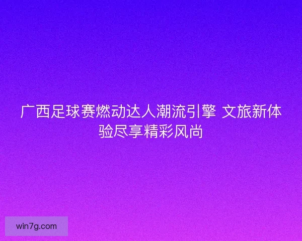 广西足球赛燃动达人潮流引擎 文旅新体验尽享精彩风尚