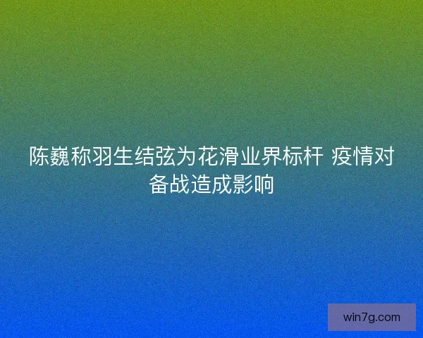 陈巍称羽生结弦为花滑业界标杆 疫情对备战造成影响 陈巍称羽生结弦为花滑业界标杆 疫情对备战造成影响