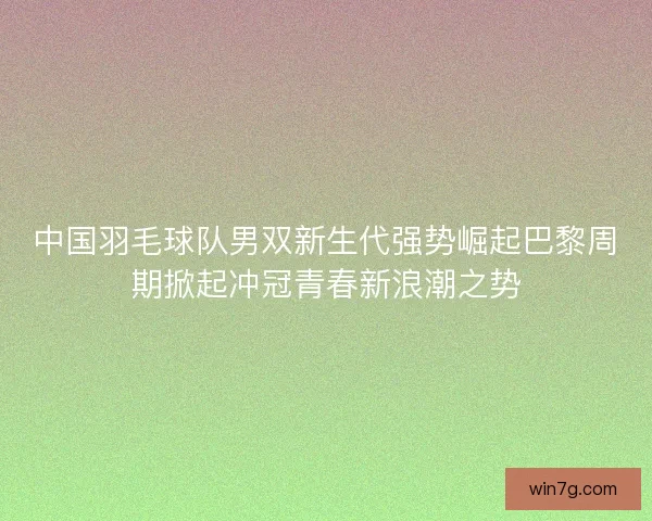 中国羽毛球队男双新生代强势崛起巴黎周期掀起冲冠青春新浪潮之势 中国羽毛球队男双新生代强势崛起巴黎周期掀起冲冠青春新浪潮之势