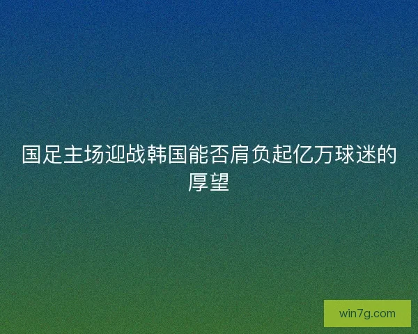 国足主场迎战韩国能否肩负起亿万球迷的厚望