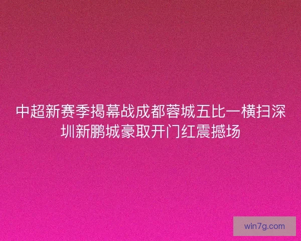 中超新赛季揭幕战成都蓉城五比一横扫深圳新鹏城豪取开门红震撼场 中超新赛季揭幕战成都蓉城五比一横扫深圳新鹏城豪取开门红震撼场