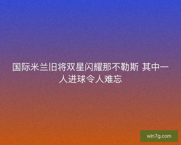 国际米兰旧将双星闪耀那不勒斯 其中一人进球令人难忘 国际米兰旧将双星闪耀那不勒斯 其中一人进球令人难忘